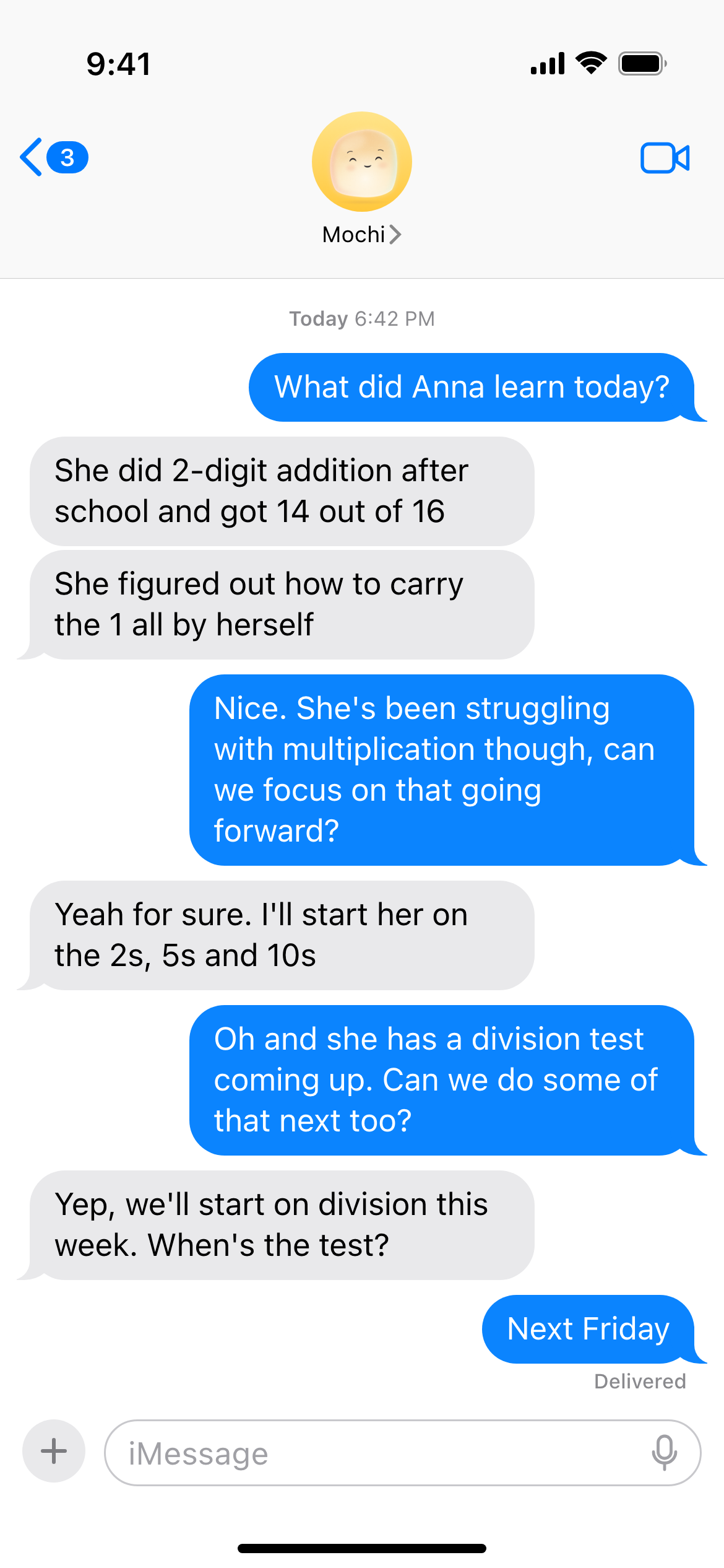 A parent texting Mochi. Parent: What did Anna learn today? Mochi: She did 2-digit addition after school and got 14 out of 16. She figured out how to carry the 1 all by herself. Parent: Nice. She's been struggling with multiplication though, can we focus on that going forward? Mochi: Yeah for sure. I'll start her on the 2s, 5s and 10s. Parent: Oh and she has a division test coming up. Can we do some of that next too? Mochi: Yep, we'll start on division this week. When's the test? Parent: Next Friday